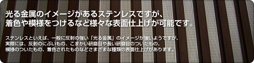 光る金属のイメージがあるステンレスですが、着色や模様をつけるなど様々な表面仕上げが可能です。